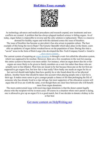 BioEthics Essay example
As technology advances and medical procedures and research expand, new treatments and new
conflicts are created. A problem that has always plagued medical science is failing organs. As of
today, organ failure is impossible to reverse and the only solution is replacement. There is a massive
demand for healthy organs and with this demand comes the issue of bioethics.
The issue of bioethics has become so prevalent it has also arisen in popular culture. The best
example of this being the movie Repo! The Genetic OperaВё which takes place in the future, years
after an epidemic of organ failure wreaked havoc on the population of man. During this time a
"savior" arose in the form of Rotti Largo who developed the Bio–Tech Company GeneCo. GeneCo
...show more content...
The current system of acquiring an organ donation is through a wait–list called the allocation system,
which was supposed to be resolute. However, there are a few exceptions to the wait list causing
this entire system to become even more unfair. For instance, when an organ donor dies his or her
organs are more likely to be given to family members on a wait–list rather than those who are
actually next in line (Hanto). Wait–lists are meant to be fair because those put on the list first are
supposed to get organs first, but how fair is that really? How badly one needs an organ for his or
her survival should rank higher than how quickly he or she found about his or her physical
defects. Another factor that should be taken into account when placing people onto a wait list is
their age. It makes more sense to give younger people a chance at life than prolonging the life of
someone who has already lived to a ripe old age, but most supporters of the allocation system will
argue that all lives are worth the same, even though there are clear lines between who will benefit
more from organ donations.
The most controversial issue with receiving organ donations is that the donor cannot legally
choose who the recipient will be in most cases. Of course in a situation where one's parent is dying,
one is allowed to give up an organ if it is a good match, but if one decides to donate a kidney to his
or her best
Get more content on HelpWriting.net
 