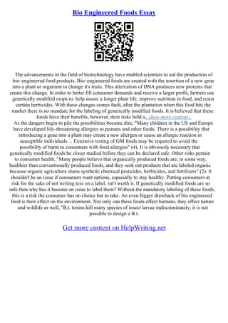 Bio Engineered Foods Essay
The advancements in the field of biotechnology have enabled scientists to aid the production of
bio–engineered food products. Bio–engineered foods are created with the insertion of a new gene
into a plant or organism to change it's traits. This altercation of DNA produces new proteins that
create this change. In order to better fill consumer demands and receive a larger profit, farmers use
genetically modified crops to: help assure a longer plant life, improve nutrition in food, and resist
certain herbicides. With these changes comes fault, after the plantation when this food hits the
market there is no mandate for the labeling of genetically modified foods. It is believed that these
foods have their benefits, however, their risks hold a...show more content...
As the dangers begin to pile the possibilities become dire, "Many children in the US and Europe
have developed life–threatening allergies to peanuts and other foods. There is a possibility that
introducing a gene into a plant may create a new allergen or cause an allergic reaction in
susceptible individuals ... Extensive testing of GM foods may be required to avoid the
possibility of harm to consumers with food allergies" (4). It is obviously necessary that
genetically modified foods be closer studied before they can be declared safe. Other risks pertain
to consumer health, "Many people believe that organically produced foods are, in some way,
healthier than conventionally produced foods, and they seek out products that are labeled organic
because organic agriculture shuns synthetic chemical pesticides, herbicides, and fertilizers" (2). It
shouldn't be an issue if consumers want options, especially to stay healthy. Putting consumers at
risk for the sake of not writing text on a label, isn't worth it. If genetically modified foods are so
safe then why has it become an issue to label them? Without the mandatory labeling of these foods,
this is a risk the consumer has no choice but to take. An even bigger drawback of bio engineered
food is their effect on the environment. Not only can these foods effect humans, they effect nature
and wildlife as well, "B.t. toxins kill many species of insect larvae indiscriminately; it is not
possible to design a B.t.
Get more content on HelpWriting.net
 