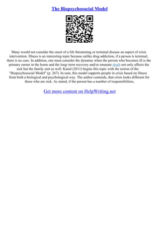 The Biopsychosocial Model
Many would not consider the onset of a life threatening or terminal disease an aspect of crisis
intervention. Illness is an interesting topic because unlike drug addiction, if a person is terminal,
there is no cure. In addition, one must consider the dynamic when the person who becomes ill is the
primary earner in the home and the long–term recovery and/or emanate death not only affects the
sick but the family unit as well. Kanal (2011) begins this topic with the notion of the
"Biopsychosocial Model" (p. 267). In sum, this model supports people in crisis based on illness
from both a biological and psychological way. The author contends, that crisis looks different for
those who are sick. As stated, if the person has a number of responsibilities,
Get more content on HelpWriting.net
 