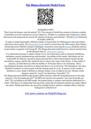 The Biopsychosocial Model Essay
INTRODUCTION
"Don't treat the disease, treat the patient" [9]. The concept of health has seemed to become complex
in definition over the centuries as science improves. "Health is a complete state of physical, mental
and social well–being and not merely the absence of disease and infirmity."–World Health Definition
of Health (1948) [9]
In order to understand health, different models or frameworks for thinking have been developed
which have been useful. The Biomedical model which evolved since the 19th century from Galen's
(Greek physician 200AD) concept of pathogen, focused on removing the disease/disability and not
on prevention or general well–being [9]. The Biopsychosocial model however, doesn't merely focus
on the physical state of...show more content...
It is reductionist because it reduces illness to low–level processes such as chemical imbalances,
pathogens, genetic predispositions and disorders. According to this model, individuals are not
responsible for illnesses caused by factors beyond their control and treatment should include
vaccination, surgery and the like which all aim to remove the cause of the illness. In this model of
practice, an individual can either be healthy or ill because there is no continuum. That a
psychological disorder can lead to an illness but there is no in–between. The biomedical view thus
identifies treatment of various parts with the ultimate goal of a cure. If success in this model is
defined as a cure, death is defined as ultimate failure, to be avoided at all cost. Patients whose
diseases cannot be "cured" are deemed as "incurable". [7]
The Biopsychosocial (BPS) model greatly differs because while the biomedical answers the main
question "why do people get sick?" the BPS also answers the question "why else do people get
sick?" [9] According to the BPS model, the human being is complex and must be understood as a
whole. That there is a relationship between body, mind and environment and that one aspect affects
the others. Health and illness are caused by multiple factors and have multiple effects, from the
biological or cellular level
Get more content on HelpWriting.net
 