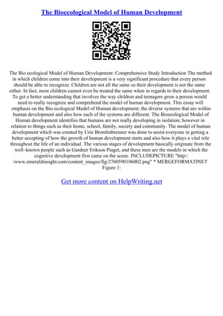 The Bioecological Model of Human Development
The Bio ecological Model of Human Development: Comprehensive Study Introduction The method
in which children come into their development is a very significant procedure that every person
should be able to recognize. Children are not all the same so their development is not the same
either. In fact, most children cannot even be treated the same when in regards to their development.
To get a better understanding that involves the way children and teenagers grow a person would
need to really recognize and comprehend the model of human development. This essay will
emphasis on the Bio ecological Model of Human development; the diverse systems that are within
human development and also how each of the systems are different. The Bioecological Model of
Human development identifies that humans are not really developing in isolation; however in
relation to things such as their home, school, family, society and community. The model of human
development which was created by Urie Bronfenbrenner was done to assist everyone in getting a
better accepting of how the growth of human development starts and also how it plays a vital role
throughout the life of an individual. The various stages of development basically originate from the
well–known people such as Gardner Erikson Piaget, and these men are the models in which the
cognitive development first came on the scene. INCLUDEPICTURE "http:/
/www.emeraldinsight.com/content_images/fig/2760590106002.png" * MERGEFORMATINET
Figure 1:
Get more content on HelpWriting.net
 