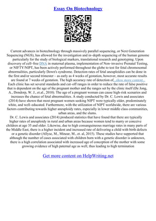 Essay On Biotechnology
Current advances in biotechnology through massively parallel sequencing, or Next Generation
Sequencing (NGS), has allowed for the investigation and in–depth sequencing of the human genome
particularly for the study of biological markers, translational research and genotyping. Upon
discovery of cell–free DNA in maternal plasma, implementation of Non–invasive Prenatal Testing,
or NIFTY/NIPT, has been actively performed throughout the globe to test for fetal chromosomal
abnormalities, particularly Down's syndrome. Detection rates of fetal aneuploidies can be done in
the first and/or second trimester – as early as 4 weeks of gestation, however, most accurate results
are found at 7 weeks of gestation. The high accuracy rate of detection of...show more content...
Each clinic has set several standards and cut–off ranges in order to reduce the rate of false positive
that is dependent on the age of the pregnant mother and the ranges set by the clinic itself (De Jong,
A., Dondorp, W. J., et.al., 2010). The age of a pregnant woman can cause high–risk scenarios and
increases the chance of fetal abnormalities. A study conducted by Dr. C. Lewis and associates
(2014) have shown that most pregnant women seeking NIPT were typically older, predominately
white, and well–educated. Furthermore, with the utilization of NIPT worldwide, there are various
factors contributing towards higher aneuploidy rates, especially in lower middle class communities,
urban areas, and the slums.
Dr. C. Lewis and associates (2014) produced statistics that have found that there are typically
higher rates of aneuploidy in rural and urban areas because women tend to marry or conceive
children at age 35 and older. Likewise, due to high consanguineous marriage rates in many parts of
the Middle East, there is a higher incident and increased rate of delivering a child with birth defects
or a genetic disorder (Allyse, M., Minear, M., et. al, 2015). These studies have supported that
although the number of cases associated with children born with a genetic disorder is unknown,
there is a high correlation associated with increased age of conception of the mother with some
growing evidence of high paternal age as well, thus leading to high termination
Get more content on HelpWriting.net
 