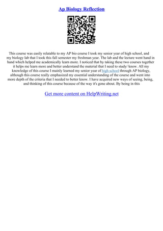 Ap Biology Reflection
This course was easily relatable to my AP bio course I took my senior year of high school, and
my biology lab that I took this fall semester my freshman year. The lab and the lecture went hand in
hand which helped me academically learn more. I noticed that by taking these two courses together
it helps me learn more and better understand the material that I need to study/ know. All my
knowledge of this course I mainly learned my senior year of high school through AP biology,
although this course really emphasized my essential understanding of the course and went into
more depth of the criteria that I needed to better know. I have acquired new ways of seeing, being,
and thinking of this course because of the way it's gone about. By being in this
Get more content on HelpWriting.net
 