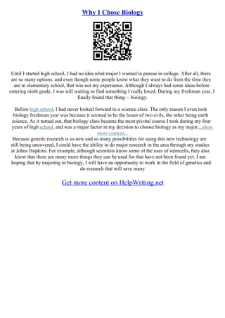 Why I Chose Biology
Until I started high school, I had no idea what major I wanted to pursue in college. After all, there
are so many options, and even though some people know what they want to do from the time they
are in elementary school, that was not my experience. Although I always had some ideas before
entering ninth grade, I was still waiting to find something I really loved. During my freshman year, I
finally found that thing–– biology.
Before high school, I had never looked forward to a science class. The only reason I even took
biology freshman year was because it seemed to be the lesser of two evils, the other being earth
science. As it turned out, that biology class became the most pivotal course I took during my four
years of high school, and was a major factor in my decision to choose biology as my major....show
more content...
Because genetic research is so new and so many possibilities for using this new technology are
still being uncovered, I could have the ability to do major research in the area through my studies
at Johns Hopkins. For example, although scientists know some of the uses of stemcells, they also
know that there are many more things they can be used for that have not been found yet. I am
hoping that by majoring in biology, I will have an opportunity to work in the field of genetics and
do research that will save many
Get more content on HelpWriting.net
 