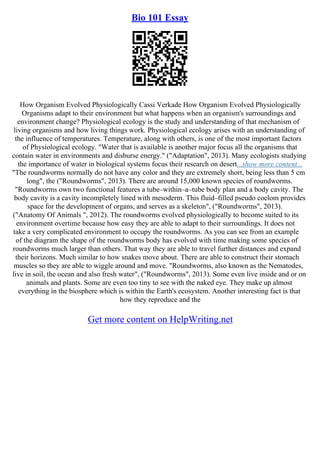Bio 101 Essay
How Organism Evolved Physiologically Cassi Verkade How Organism Evolved Physiologically
Organisms adapt to their environment but what happens when an organism's surroundings and
environment change? Physiological ecology is the study and understanding of that mechanism of
living organisms and how living things work. Physiological ecology arises with an understanding of
the influence of temperatures. Temperature, along with others, is one of the most important factors
of Physiological ecology. "Water that is available is another major focus all the organisms that
contain water in environments and disburse energy." ("Adaptation", 2013). Many ecologists studying
the importance of water in biological systems focus their research on desert...show more content...
"The roundworms normally do not have any color and they are extremely short, being less than 5 cm
long", the ("Roundworms", 2013). There are around 15,000 known species of roundworms.
"Roundworms own two functional features a tube–within–a–tube body plan and a body cavity. The
body cavity is a cavity incompletely lined with mesoderm. This fluid–filled pseudo coelom provides
space for the development of organs, and serves as a skeleton", ("Roundworms", 2013).
("Anatomy Of Animals ", 2012). The roundworms evolved physiologically to become suited to its
environment overtime because how easy they are able to adapt to their surroundings. It does not
take a very complicated environment to occupy the roundworms. As you can see from an example
of the diagram the shape of the roundworms body has evolved with time making some species of
roundworms much larger than others. That way they are able to travel further distances and expand
their horizons. Much similar to how snakes move about. There are able to construct their stomach
muscles so they are able to wiggle around and move. "Roundworms, also known as the Nematodes,
live in soil, the ocean and also fresh water", ("Roundworms", 2013). Some even live inside and or on
animals and plants. Some are even too tiny to see with the naked eye. They make up almost
everything in the biosphere which is within the Earth's ecosystem. Another interesting fact is that
how they reproduce and the
Get more content on HelpWriting.net
 