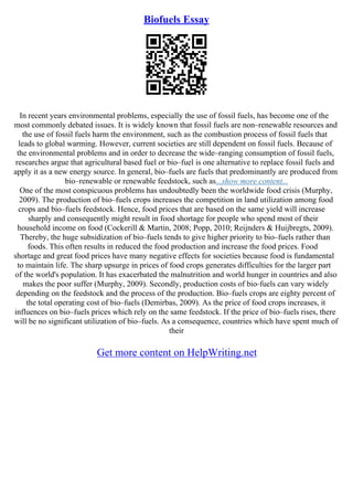Biofuels Essay
In recent years environmental problems, especially the use of fossil fuels, has become one of the
most commonly debated issues. It is widely known that fossil fuels are non–renewable resources and
the use of fossil fuels harm the environment, such as the combustion process of fossil fuels that
leads to global warming. However, current societies are still dependent on fossil fuels. Because of
the environmental problems and in order to decrease the wide–ranging consumption of fossil fuels,
researches argue that agricultural based fuel or bio–fuel is one alternative to replace fossil fuels and
apply it as a new energy source. In general, bio–fuels are fuels that predominantly are produced from
bio–renewable or renewable feedstock, such as...show more content...
One of the most conspicuous problems has undoubtedly been the worldwide food crisis (Murphy,
2009). The production of bio–fuels crops increases the competition in land utilization among food
crops and bio–fuels feedstock. Hence, food prices that are based on the same yield will increase
sharply and consequently might result in food shortage for people who spend most of their
household income on food (Cockerill & Martin, 2008; Popp, 2010; Reijnders & Huijbregts, 2009).
Thereby, the huge subsidization of bio–fuels tends to give higher priority to bio–fuels rather than
foods. This often results in reduced the food production and increase the food prices. Food
shortage and great food prices have many negative effects for societies because food is fundamental
to maintain life. The sharp upsurge in prices of food crops generates difficulties for the larger part
of the world's population. It has exacerbated the malnutrition and world hunger in countries and also
makes the poor suffer (Murphy, 2009). Secondly, production costs of bio–fuels can vary widely
depending on the feedstock and the process of the production. Bio–fuels crops are eighty percent of
the total operating cost of bio–fuels (Demirbas, 2009). As the price of food crops increases, it
influences on bio–fuels prices which rely on the same feedstock. If the price of bio–fuels rises, there
will be no significant utilization of bio–fuels. As a consequence, countries which have spent much of
their
Get more content on HelpWriting.net
 