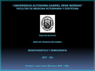 “UNIVERSIDAD AUTONOMA GABRIEL RENE MORENO”
  FACULTAD DE MEDICINA VETERINARIA Y ZOOTECNIA




                    Segundo Semestre


              AREA DE PRODUCCION ANIMAL



          BIOESTADISTICA Y DEMOGRAFIA


                       ZOT - 102


        Profesor: José Limón Moscoso. MVZ – MSc.
 