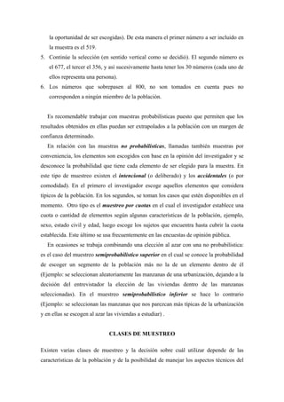 la oportunidad de ser escogidas). De esta manera el primer número a ser incluido en
la muestra es el 519.
5. Continúe la selección (en sentido vertical como se decidió). El segundo número es
el 677, el tercer el 356, y así sucesivamente hasta tener los 30 números (cada uno de
ellos representa una persona).
6. Los números que sobrepasen al 800, no son tomados en cuenta pues no
corresponden a ningún miembro de la población.
Es recomendable trabajar con muestras probabilísticas puesto que permiten que los
resultados obtenidos en ellas puedan ser extrapolados a la población con un margen de
confianza determinado.
En relación con las muestras no probabilísticas, llamadas también muestras por
conveniencia, los elementos son escogidos con base en la opinión del investigador y se
desconoce la probabilidad que tiene cada elemento de ser elegido para la muestra. En
este tipo de muestreo existen el intencional (o deliberado) y los accidentales (o por
comodidad). En el primero el investigador escoge aquellos elementos que considera
típicos de la población. En los segundos, se toman los casos que estén disponibles en el
momento. Otro tipo es el muestreo por cuotas en el cual el investigador establece una
cuota o cantidad de elementos según algunas características de la población, ejemplo,
sexo, estado civil y edad, luego escoge los sujetos que encuentra hasta cubrir la cuota
establecida. Este último se usa frecuentemente en las encuestas de opinión pública.
En ocasiones se trabaja combinando una elección al azar con una no probabilística:
es el caso del muestreo semiprobabilístico superior en el cual se conoce la probabilidad
de escoger un segmento de la población más no la de un elemento dentro de él
(Ejemplo: se seleccionan aleatoriamente las manzanas de una urbanización, dejando a la
decisión del entrevistador la elección de las viviendas dentro de las manzanas
seleccionadas). En el muestreo semiprobabilístico inferior se hace lo contrario
(Ejemplo: se seleccionan las manzanas que nos parezcan más típicas de la urbanización
y en ellas se escogen al azar las viviendas a estudiar) .
CLASES DE MUESTREO
Existen varias clases de muestreo y la decisión sobre cuál utilizar depende de las
características de la población y de la posibilidad de manejar los aspectos técnicos del
 
