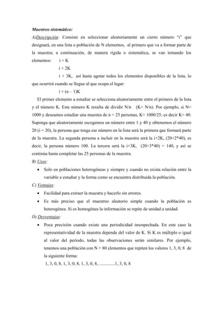 Muestreo sistemático:
A)Descripción: Consiste en seleccionar aleatoriamente un cierto número “i” que
designará, en una lista o población de N elementos, al primero que va a formar parte de
la muestra; a continuación, de manera rígida o sistemática, se van tomando los
elementos: i + K
i + 2K
i + 3K, así hasta agotar todos los elementos disponibles de la lista, lo
que ocurrirá cuando se llegue al que ocupa el lugar:
i + (n – 1)K
El primer elemento a estudiar se selecciona aleatoriamente entre el primero de la lista
y el número K. Este número K resulta de dividir N/n (K= N/n). Por ejemplo, si N=
1000 y deseamos estudiar una muestra de n = 25 personas, K= 1000/25; es decir K= 40.
Suponga que aleatoriamente escogemos un número entre 1 y 40 y obtenemos el número
20 (i = 20), la persona que tenga ese número en la lista será la primera que formará parte
de la muestra. La segunda persona a incluir en la muestra será la i+2K, (20+2*40), es
decir, la persona número 100. La tercera será la i+3K, (20+3*40) = 140, y así se
continúa hasta completar las 25 personas de la muestra.
B) Usos:
• Solo en poblaciones heterogéneas y siempre y cuando no exista relación entre la
variable a estudiar y la forma como se encuentra distribuida la población.
C) Ventajas:
• Facilidad para extraer la muestra y hacerlo sin errores.
• Es más preciso que el muestreo aleatorio simple cuando la población es
heterogénea. Si es homogénea la información se repite de unidad a unidad.
D) Desventajas:
• Poca precisión cuando existe una periodicidad insospechada. En este caso la
representatividad de la muestra depende del valor de K. Si K es múltiplo o igual
al valor del período, todas las observaciones serán similares. Por ejemplo,
tenemos una población con N = 80 elementos que repiten los valores 1, 3, 0, 8 de
la siguiente forma:
1, 3, 0, 8, 1, 3, 0, 8, 1, 3, 0, 8, ..............1, 3, 0, 8
 