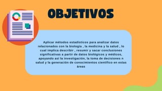 OBJETIVOS
Aplicar métodos estadísticos para analizar datos
relacionados con la biología , la medicina y la salud , lo
cual implica describir , resumir y sacar conclusiones
significativas a partir de datos biológicos y médicos,
apoyando así la investigación, la toma de decisiones n
salud y la generación de conocimientos científico en estas
áreas
 