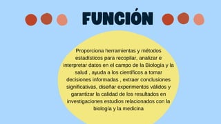 Proporciona herramientas y métodos
estadísticos para recopilar, analizar e
interpretar datos en el campo de la Biología y la
salud , ayuda a los científicos a tomar
decisiones informadas , extraer conclusiones
significativas, diseñar experimentos válidos y
garantizar la calidad de los resultados en
investigaciones estudios relacionados con la
biología y la medicina
FUNCIÓN
 