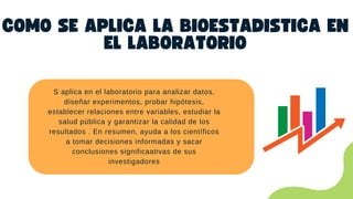 COMO SE APLICA LA BIOESTADISTICA EN
EL LABORATORIO
S aplica en el laboratorio para analizar datos,
diseñar experimentos, probar hipótesis,
establecer relaciones entre variables, estudiar la
salud pública y garantizar la calidad de los
resultados . En resumen, ayuda a los científicos
a tomar decisiones informadas y sacar
conclusiones significaativas de sus
investigadores
 