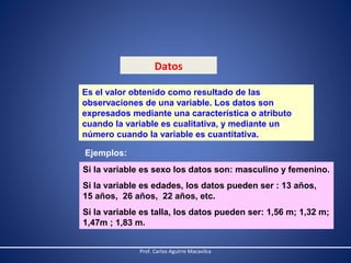 Datos
Es el valor obtenido como resultado de las
observaciones de una variable. Los datos son
expresados mediante una característica o atributo
cuando la variable es cualitativa, y mediante un
número cuando la variable es cuantitativa.
Ejemplos:
Si la variable es sexo los datos son: masculino y femenino.
Si la variable es edades, los datos pueden ser : 13 años,
15 años, 26 años, 22 años, etc.
Si la variable es talla, los datos pueden ser: 1,56 m; 1,32 m;
1,47m ; 1,83 m.
Prof. Carlos Aguirre Macavilca

 