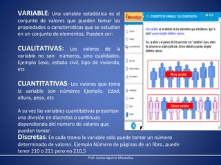 VARIABLE:

Una variable estadística es el
conjunto de valores que pueden tomar las
propiedades o características que se estudian
en un conjunto de elementos. Pueden ser:

CUALITATIVAS:

Los valores de la
variable no son números, sino cualidades.
Ejemplo Sexo, estado civil, tipo de vivienda,
etc

CUANTITATIVAS: Los valores que toma
la variable son números Ejemplo. Edad,
altura, peso, etc

A su vez las variables cuantitativas presentan
una división en discretas o continuas
dependiendo del número de valores que
puedan tomar.
Discretas: En cada tramo la variable solo puede tomar un número
determinado de valores. Ejemplo Número de páginas de un libro, puede
tener 210 o 211 pero no 210,5
Prof. Carlos Aguirre Macavilca

 
