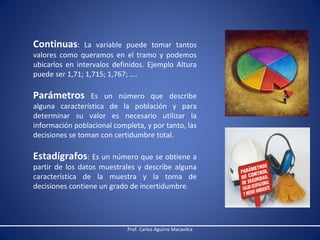 Continuas:

La variable puede tomar tantos
valores como queramos en el tramo y podemos
ubicarlos en intervalos definidos. Ejemplo Altura
puede ser 1,71; 1,715; 1,767; ….

Parámetros

Es un número que describe
alguna característica de la población y para
determinar su valor es necesario utilizar la
información poblacional completa, y por tanto, las
decisiones se toman con certidumbre total.

Estadígrafos: Es un número que se obtiene a

partir de los datos muestrales y describe alguna
característica de la muestra y la toma de
decisiones contiene un grado de incertidumbre.

Prof. Carlos Aguirre Macavilca

 