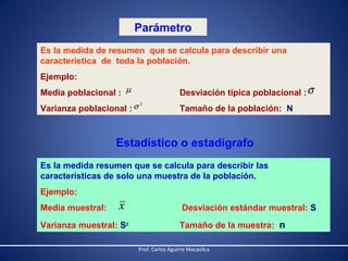 Parámetro
Es la medida de resumen que se calcula para describir una
característica de toda la población.
Ejemplo:
Desviación típica poblacional : σ

Media poblacional : µ
Varianza poblacional : σ

2

Tamaño de la población: N

Estadístico o estadígrafo
Es la medida resumen que se calcula para describir las
características de solo una muestra de la población.
Ejemplo:
Media muestral:

x

Varianza muestral: S2

Desviación estándar muestral: S
Tamaño de la muestra: n
Prof. Carlos Aguirre Macavilca

 
