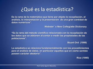 ¿Qué es la estadística?
Es la rama de la matemática que tiene por objeto la recopilación, el
análisis, la interpretación y la presentación de una gran cantidad de
datos numéricos”.
Webster``s New Collegiatte Dictionary
“Es la rama del método científico relacionada con la recopilación de
los datos que se obtienen al contar o medir las propiedades de las
poblaciones”.
Stuart Ord (1999)
La estadística se relaciona fundamentalmente con los procedimientos
para el análisis de datos, en particular aquellos que en cierto sentido
poseen carácter aleatorio”.
Rice (1995)

Prof. Carlos Aguirre Macavilca

 