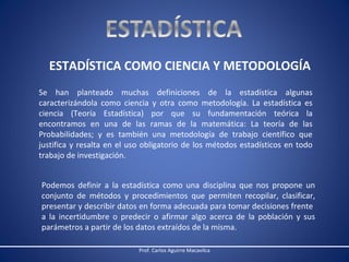 ESTADÍSTICA COMO CIENCIA Y METODOLOGÍA
Se han planteado muchas definiciones de la estadística algunas
caracterizándola como ciencia y otra como metodología. La estadística es
ciencia (Teoría Estadística) por que su fundamentación teórica la
encontramos en una de las ramas de la matemática: La teoría de las
Probabilidades; y es también una metodología de trabajo científico que
justifica y resalta en el uso obligatorio de los métodos estadísticos en todo
trabajo de investigación.
Podemos definir a la estadística como una disciplina que nos propone un
conjunto de métodos y procedimientos que permiten recopilar, clasificar,
presentar y describir datos en forma adecuada para tomar decisiones frente
a la incertidumbre o predecir o afirmar algo acerca de la población y sus
parámetros a partir de los datos extraídos de la misma.
Prof. Carlos Aguirre Macavilca

 
