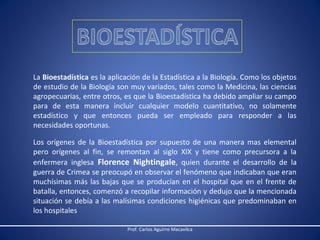 La Bioestadística es la aplicación de la Estadística a la Biología. Como los objetos
de estudio de la Biología son muy variados, tales como la Medicina, las ciencias
agropecuarias, entre otros, es que la Bioestadística ha debido ampliar su campo
para de esta manera incluir cualquier modelo cuantitativo, no solamente
estadístico y que entonces pueda ser empleado para responder a las
necesidades oportunas.
Los orígenes de la Bioestadística por supuesto de una manera mas elemental
pero orígenes al fin, se remontan al siglo XIX y tiene como precursora a la
enfermera inglesa Florence Nightingale, quien durante el desarrollo de la
guerra de Crimea se preocupó en observar el fenómeno que indicaban que eran
muchísimas más las bajas que se producían en el hospital que en el frente de
batalla, entonces, comenzó a recopilar información y dedujo que la mencionada
situación se debía a las malísimas condiciones higiénicas que predominaban en
los hospitales
Prof. Carlos Aguirre Macavilca

 