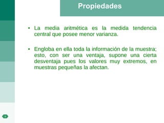 Propiedades La media aritmética es la medida tendencia central que posee menor varianza. Engloba en ella toda la información de la muestra; esto, con ser una ventaja, supone una cierta desventaja pues los valores muy extremos, en muestras pequeñas la afectan. 