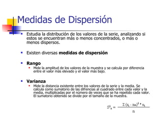 Medidas de Dispersión Estudia la distribución de los valores de la serie, analizando si estos se encuentran más o menos concentrados, o más o menos dispersos. Existen diversas  medidas de dispersión Rango Mide la amplitud de los valores de la muestra y se calcula por diferencia entre el valor más elevado y el valor más bajo. Varianza Mide la distancia existente entre los valores de la serie y la media. Se calcula como sumatorio de las difrencias al cuadrado entre cada valor y la media, multiplicadas por el número de veces que se ha repetido cada valor. El sumatorio obtenido se divide por el tamaño de la muestra. 