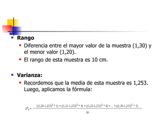 Rango Diferencia entre el mayor valor de la muestra (1,30) y el menor valor (1,20). El rango de esta muestra es 10 cm. Varianza: Recordemos que la media de esta muestra es 1,253. Luego, aplicamos la fórmula: 