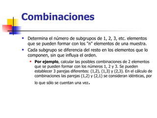 Combinaciones Determina el número de subgrupos de 1, 2, 3, etc. elementos que se pueden formar con los "n" elementos de una muestra.  Cada subgrupo se diferencia del resto en los elementos que lo componen, sin que influya el orden. Por ejemplo , calcular las posibles combinaciones de 2 elementos que se pueden formar con los números 1, 2 y 3. Se pueden establecer 3 parejas diferentes: (1,2), (1,3) y (2,3). En el cálculo de combinaciones las parejas (1,2) y (2,1) se consideran idénticas, por lo que sólo se cuentan una vez . 