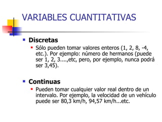 VARIABLES CUANTITATIVAS Discretas Sólo pueden tomar valores enteros (1, 2, 8, -4, etc.). Por ejemplo: número de hermanos (puede ser 1, 2, 3....,etc, pero, por ejemplo, nunca podrá ser 3,45). Continuas Pueden tomar cualquier valor real dentro de un intervalo. Por ejemplo, la velocidad de un vehículo puede ser 80,3 km/h, 94,57 km/h...etc. 