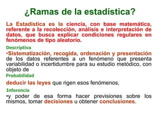 ¿Ramas de la estadística?
La Estadística es la ciencia, con base matemática,
referente a la recolección, análisis e interpretación de
datos, que busca explicar condiciones regulares en
fenómenos de tipo aleatorio.
•Sistematización, recogida, ordenación y presentación
de los datos referentes a un fenómeno que presenta
variabilidad o incertidumbre para su estudio metódico, con
objeto de
deducir las leyes que rigen esos fenómenos,
•y poder de esa forma hacer previsiones sobre los
mismos, tomar decisiones u obtener conclusiones.
Descriptiva
Probabilidad
Inferencia
 