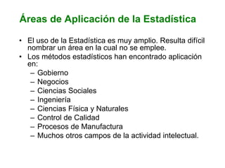 Áreas de Aplicación de la Estadística
• El uso de la Estadística es muy amplio. Resulta difícil
nombrar un área en la cual no se emplee.
• Los métodos estadísticos han encontrado aplicación
en:
– Gobierno
– Negocios
– Ciencias Sociales
– Ingeniería
– Ciencias Física y Naturales
– Control de Calidad
– Procesos de Manufactura
– Muchos otros campos de la actividad intelectual.
 