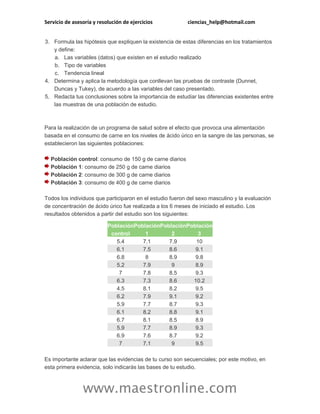 Servicio de asesoría y resolución de ejercicios ciencias_help@hotmail.com
www.maestronline.com
3. Formula las hipótesis que expliquen la existencia de estas diferencias en los tratamientos
y define:
a. Las variables (datos) que existen en el estudio realizado
b. Tipo de variables
c. Tendencia lineal
4. Determina y aplica la metodología que conllevan las pruebas de contraste (Dunnet,
Duncas y Tukey), de acuerdo a las variables del caso presentado.
5. Redacta tus conclusiones sobre la importancia de estudiar las diferencias existentes entre
las muestras de una población de estudio.
Para la realización de un programa de salud sobre el efecto que provoca una alimentación
basada en el consumo de carne en los niveles de ácido úrico en la sangre de las personas, se
establecieron las siguientes poblaciones:
Población control: consumo de 150 g de carne diarios
Población 1: consumo de 250 g de carne diarios
Población 2: consumo de 300 g de carne diarios
Población 3: consumo de 400 g de carne diarios
Todos los individuos que participaron en el estudio fueron del sexo masculino y la evaluación
de concentración de ácido úrico fue realizada a los 6 meses de iniciado el estudio. Los
resultados obtenidos a partir del estudio son los siguientes:
Población
control
Población
1
Población
2
Población
3
5.4 7.1 7.9 10
6.1 7.5 8.6 9.1
6.8 8 8.9 9.8
5.2 7.9 9 8.9
7 7.8 8.5 9.3
6.3 7.3 8.6 10.2
4.5 8.1 8.2 9.5
6.2 7.9 9.1 9.2
5.9 7.7 8.7 9.3
6.1 8.2 8.8 9.1
6.7 8.1 8.5 8.9
5.9 7.7 8.9 9.3
6.9 7.6 8.7 9.2
7 7.1 9 9.5
Es importante aclarar que las evidencias de tu curso son secuenciales; por este motivo, en
esta primera evidencia, solo indicarás las bases de tu estudio.
 