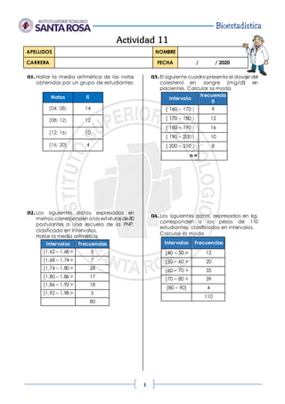 Bioestadística
1
Actividad 11
APELLIDOS NOMBRE
CARRERA FECHA / / 2020
01.Hallar la media aritmética de las notas
obtenidas por un grupo de estudiantes:
Notas fi
[04; 08 14
[08; 12 12
[12; 16 10
[16; 20] 4
02.Los siguientes datos, expresados en
metros,corresponden a las estaturas de80
postulantes a una escuela de la PNP,
clasificada en intervalos.
Hallar la media aritmética
Intervalos Frecuencias
[1,62 – 1,68 > 5
[1,68 – 1,74 > 7
[1,74 – 1,80 > 28
[1,80 – 1,86 > 17
[1,86 – 1,92 > 18
[1,92 – 1,98 > 5
80
03.El siguiente cuadro presenta el dosaje del
colesterol en sangre (mg/dl) en
pacientes. Calcular la moda
Intervalo
frecuencia
fi
[ 160 – 170  9
[ 170 – 180  12
[ 180 – 190  16
[ 190 – 200  10
[ 200 – 210  8
n =
04.Los siguientes datos, expresados en kg,
corresponden a los pesos de 110
estudiantes, clasificados en intervalos.
Calcular la moda
Intervalos Frecuencias
[40 – 50 > 12
[50 – 60 > 20
[60 – 70 > 35
[70 – 80 > 39
[80 – 90] 4
110
 