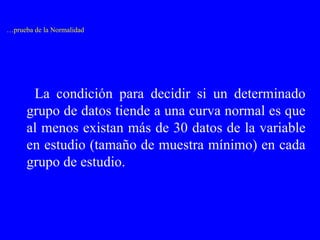 … prueba de la Normalidad La condición para decidir si un determinado grupo de datos tiende a una curva normal es que al menos existan más de 30 datos de la variable en estudio (tamaño de muestra mínimo) en cada grupo de estudio. 