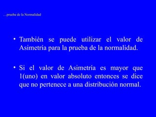 También se puede utilizar el valor de Asimetría para la prueba de la normalidad. Si el valor de Asimetría es mayor que 1(uno) en valor absoluto entonces se dice que no pertenece a una distribución normal. … prueba de la Normalidad 
