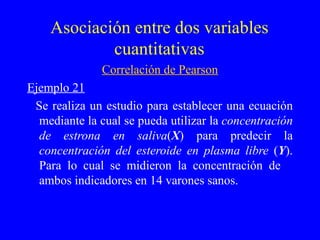 Asociación entre dos variables cuantitativas Correlación de Pearson Ejemplo 21 Se realiza un estudio para establecer una ecuación mediante la cual se pueda utilizar la  concentración de estrona en saliva ( X ) para predecir la  concentración del esteroide en plasma libre  ( Y ). Para lo cual se midieron la concentración de  ambos indicadores en 14 varones sanos. 