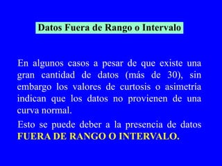 En algunos casos a pesar de que existe una gran cantidad de datos (más de 30), sin embargo los valores de curtosis o asimetría indican que los datos no provienen de una curva normal.  Esto se puede deber a la presencia de datos  FUERA DE RANGO O INTERVALO. Datos Fuera de Rango o Intervalo 