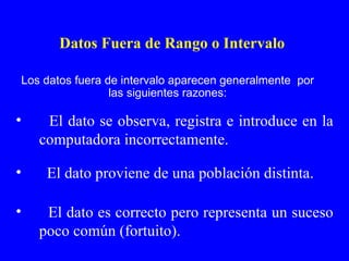 El dato se observa, registra e introduce en la computadora incorrectamente. El dato proviene de una población distinta. El dato es correcto pero representa un suceso poco común (fortuito). Datos Fuera de Rango o Intervalo Los datos fuera de intervalo aparecen generalmente  por las siguientes razones: 