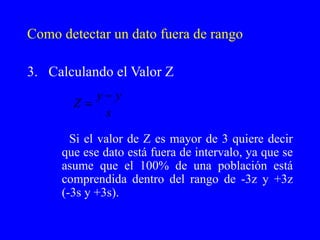 Como detectar un dato fuera de rango Calculando el Valor Z Si el valor de Z es mayor de 3 quiere decir que ese dato está fuera de intervalo, ya que se asume que el 100% de una población está comprendida dentro del rango de -3z y +3z (-3s y +3s). 