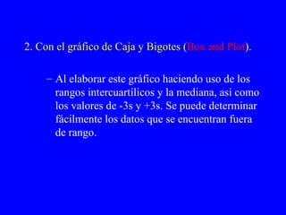 2. Con el gráfico de Caja y Bigotes ( Box and Plot ). Al elaborar este gráfico haciendo uso de los rangos intercuartílicos y la mediana, así como los valores de -3s y +3s. Se puede determinar fácilmente los datos que se encuentran fuera de rango. 