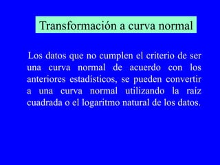 Transformación a curva normal Los datos que no cumplen el criterio de ser una curva normal de acuerdo con los anteriores estadísticos, se pueden convertir a una curva normal utilizando la raíz cuadrada o el logaritmo natural de los datos. 