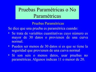 Pruebas Paramétricas o No Paramétricas Pruebas Paramétricas Se dice que una prueba es paramétrica cuando: Se trata de variables cuantitativas cuyo número es mayor de 30 datos o provienen de una curva normal. Pueden ser menos de 30 datos si es que se tiene la seguridad que provienen de una curva normal Si son seis o menos datos, usar pruebas no paramétricas. Algunos indican 11 o menor de 20. 