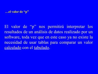 … el valor de “p” El valor de “p” nos permitirá interpretar los resultados de un análisis de datos realizado por un software, toda vez que en este caso ya no existe la necesidad de usar tablas para comparar un valor  calculado  con el  tabulado . 