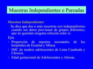 Muestras Independientes o Pareadas Muestras Independientes Se dice que dos o más muestras son independientes cuando sus datos provienen de grupos diferentes, que no guardan ninguna relación entre sí. Ejm.  Proporción de muertes neonatales de los hospitales de Essalud y Minsa. IMC de madres adolescentes de Lima Cuadrada y Chosica. Edad gestacional de Adolescentes y Añosas. 