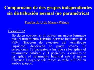 Comparación de dos grupos independientes sin distribución normal (no paramétrica) Prueba de U de Mann- Witney Ejemplo 12 Se desea conocer si al aplicar un nuevo Fármaco más el tratamiento habitual permite incrementar la FEVI (fracción de eyección del ventrílocuo izquierdo) deprimida en grado severo. Se seleccionan 12 pacientes a los que se les aplica el tratamiento habitual y 11 pacientes  a quienes se les aplica el tratamiento habitual más el nuevo Fármaco. Luego de seis meses se mide la FEVI en ambos grupos. 