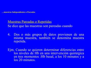 … muestras Independientes o Pareadas Muestras Pareadas o Repetidas Se dice que las muestras son pareadas cuando Dos o más grupos de datos provienen de una misma muestra, también se denomina muestra repetida. Ejm. Cuando se quieren determinar diferencias entre los niveles de Hb en una intervención quirúrgica en tres momentos :Hb basal, a los 10 minutos y a los 20 minutos. 