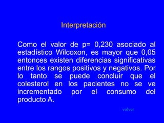 Interpretación Como el valor de p= 0,230 asociado al estadístico Wilcoxon, es mayor que 0,05 entonces existen diferencias significativas entre los rangos positivos y negativos. Por lo tanto se puede concluir que el colesterol en los pacientes no se ve incrementado por el consumo del producto A. volver 