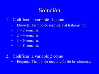 Solución Codificar la variable  1 como: Etiqueta: Tiempo de respuesta al tratamiento 1 = 2 semanas 2 = 4 semanas 3 = 6 semanas 4 = 8 semanas Codificar la variable 2 como Etiqueta: Tiempo de reaparición de los síntomas 