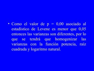 Como el valor de p = 0,00 asociado al estadístico de Levene es menor que 0,05 entonces las varianzas son diferentes, por lo que se tendrá que homogenizar las varianzas con la función potencia, raíz cuadrada y logaritmo natural. 