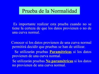 Prueba de la Normalidad Es importante realizar esta prueba cuando no se tiene la certeza de que los datos provienen o no de una curva normal. Conocer si los datos provienen de una curva normal permitirá decidir que pruebas se han de utilizar. Se utilizarán pruebas  Paramétricas  si los datos provienen de una curva normal. Se utilizarán pruebas  No paramétricas  si los datos no provienen de una curva normal. 