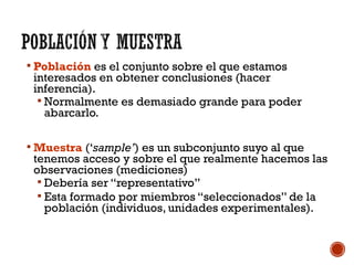  Población es el conjunto sobre el que estamos
interesados en obtener conclusiones (hacer
inferencia).
 Normalmente es demasiado grande para poder
abarcarlo.
 Muestra (‘sample’) es un subconjunto suyo al que
tenemos acceso y sobre el que realmente hacemos las
observaciones (mediciones)
 Debería ser “representativo”
 Esta formado por miembros “seleccionados” de la
población (individuos, unidades experimentales).
 
